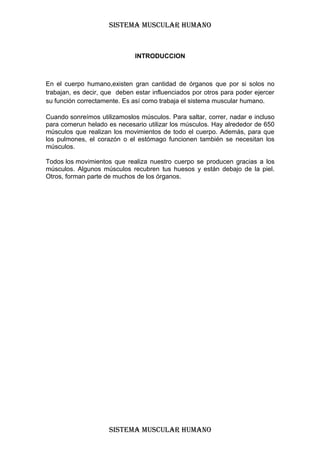 SISTEMA MUSCULAR HUMANO



                              INTRODUCCION



En el cuerpo humano,existen gran cantidad de órganos que por si solos no
trabajan, es decir, que deben estar influenciados por otros para poder ejercer
su función correctamente. Es así como trabaja el sistema muscular humano.

Cuando sonreímos utilizamoslos músculos. Para saltar, correr, nadar e incluso
para comerun helado es necesario utilizar los músculos. Hay alrededor de 650
músculos que realizan los movimientos de todo el cuerpo. Además, para que
los pulmones, el corazón o el estómago funcionen también se necesitan los
músculos.

Todos los movimientos que realiza nuestro cuerpo se producen gracias a los
músculos. Algunos músculos recubren tus huesos y están debajo de la piel.
Otros, forman parte de muchos de los órganos.




                     SISTEMA MUSCULAR HUMANO
 