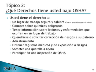 Tópico 2:
¿Qué Derechos tiene usted bajo OSHA?
 Usted tiene el derecho a:
◦ Un lugar de trabajo seguro y salubre (Que es beneficioso para la salud)
◦ Conocer sobre químicos peligrosos
◦ Tener información sobre lesiones y enfermedades que
ocurren en su lugar de trabajo
◦ Querellarse o solicitar corrección de riesgos a su patrono
◦ Adiestramiento
◦ Obtener registros médicos y de exposición a riesgos
◦ Someter una querella a OSHA
◦ Participar en una inspección de OSHA
10
 
