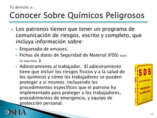  Los patronos tienen que tener un programa de
comunicación de riesgos, escrito y completo, que
incluya información sobre:
12
Tu derecho a…
 Etiquetado de envases,
 Fichas de datos de Seguridad de Material (FDS) datos
de seguridad, y
 Adiestramiento al trabajador. El adiestramiento
tiene que incluir los riesgos físicos y a la salud de
los químicos y cómo los trabajadores se pueden
proteger a sí mismos; incluyendo los
procedimientos específicos que el patrono ha
implementado para proteger a los trabajadores,
procedimientos de emergencia, y equipo de
protección personal.
Conocer Sobre Químicos Peligrosos
 