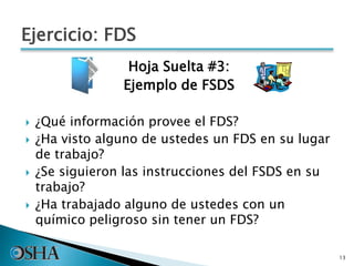 Hoja Suelta #3:
Ejemplo de FSDS
 ¿Qué información provee el FDS?
 ¿Ha visto alguno de ustedes un FDS en su lugar
de trabajo?
 ¿Se siguieron las instrucciones del FSDS en su
trabajo?
 ¿Ha trabajado alguno de ustedes con un
químico peligroso sin tener un FDS?
13
Ejercicio: FDS
 