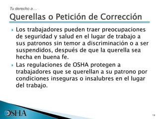  Los trabajadores pueden traer preocupaciones
de seguridad y salud en el lugar de trabajo a
sus patronos sin temor a discriminación o a ser
suspendidos, después de que la querella sea
hecha en buena fe.
 Las regulaciones de OSHA protegen a
trabajadores que se querellan a su patrono por
condiciones inseguras o insalubres en el lugar
del trabajo.
14
Tu derecho a…
Querellas o Petición de Corrección
 