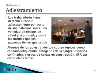  Los trabajadores tienen
derecho a recibir
adiestramiento por parte
de sus patronos sobre una
variedad de riesgos de
salud y seguridad, y sobre
las normas que los
patronos tienen que seguir.
15
 Algunos de los adiestramientos cubren tópicos como
candado/etiquetado, patógenos de la sangre, espacios
confinados, riesgos de caídas en construcción, EPP, así
como otros temas.
Tu derecho a…
Adiestramiento
 