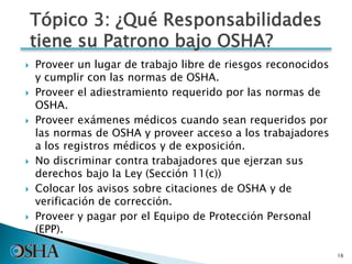  Proveer un lugar de trabajo libre de riesgos reconocidos
y cumplir con las normas de OSHA.
 Proveer el adiestramiento requerido por las normas de
OSHA.
 Proveer exámenes médicos cuando sean requeridos por
las normas de OSHA y proveer acceso a los trabajadores
a los registros médicos y de exposición.
 No discriminar contra trabajadores que ejerzan sus
derechos bajo la Ley (Sección 11(c))
 Colocar los avisos sobre citaciones de OSHA y de
verificación de corrección.
 Proveer y pagar por el Equipo de Protección Personal
(EPP).
16
Tópico 3: ¿Qué Responsabilidades
tiene su Patrono bajo OSHA?
 