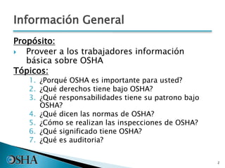 Información General
Propósito:
 Proveer a los trabajadores información
básica sobre OSHA
Tópicos:
1. ¿Porqué OSHA es importante para usted?
2. ¿Qué derechos tiene bajo OSHA?
3. ¿Qué responsabilidades tiene su patrono bajo
OSHA?
4. ¿Qué dicen las normas de OSHA?
5. ¿Cómo se realizan las inspecciones de OSHA?
6. ¿Qué significado tiene OSHA?
7. ¿Qué es auditoria?
2
 