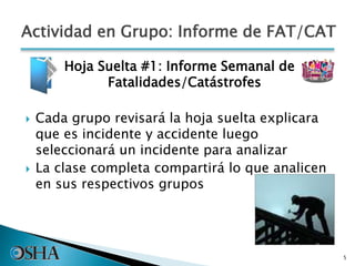 Actividad en Grupo: Informe de FAT/CAT
Hoja Suelta #1: Informe Semanal de
Fatalidades/Catástrofes
 Cada grupo revisará la hoja suelta explicara
que es incidente y accidente luego
seleccionará un incidente para analizar
 La clase completa compartirá lo que analicen
en sus respectivos grupos
5
 