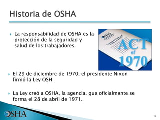  La responsabilidad de OSHA es la
protección de la seguridad y
salud de los trabajadores.
6
 El 29 de diciembre de 1970, el presidente Nixon
firmó la Ley OSH.
 La Ley creó a OSHA, la agencia, que oficialmente se
forma el 28 de abril de 1971.
Historia de OSHA
 