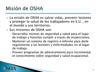 Misión de OSHA
 La misión de OSHA es salvar vidas, prevenir lesiones
y proteger la salud de los trabajadores en E.U. , en
el mundo y sus territorios.
 Sus misiones de OSHA son:
◦ Desarrollar normas de seguridad y salud para el lugar
de trabajo y hacerlas cumplir a través de inspecciones,
◦ Mantener un sistema de registro e informe para darle
seguimiento a las lesiones y enfermedades en el lugar
de trabajo.
◦ Proveer programas de adiestramiento para incrementar
el conocimiento sobre seguridad y salud ocupacional.
8
 