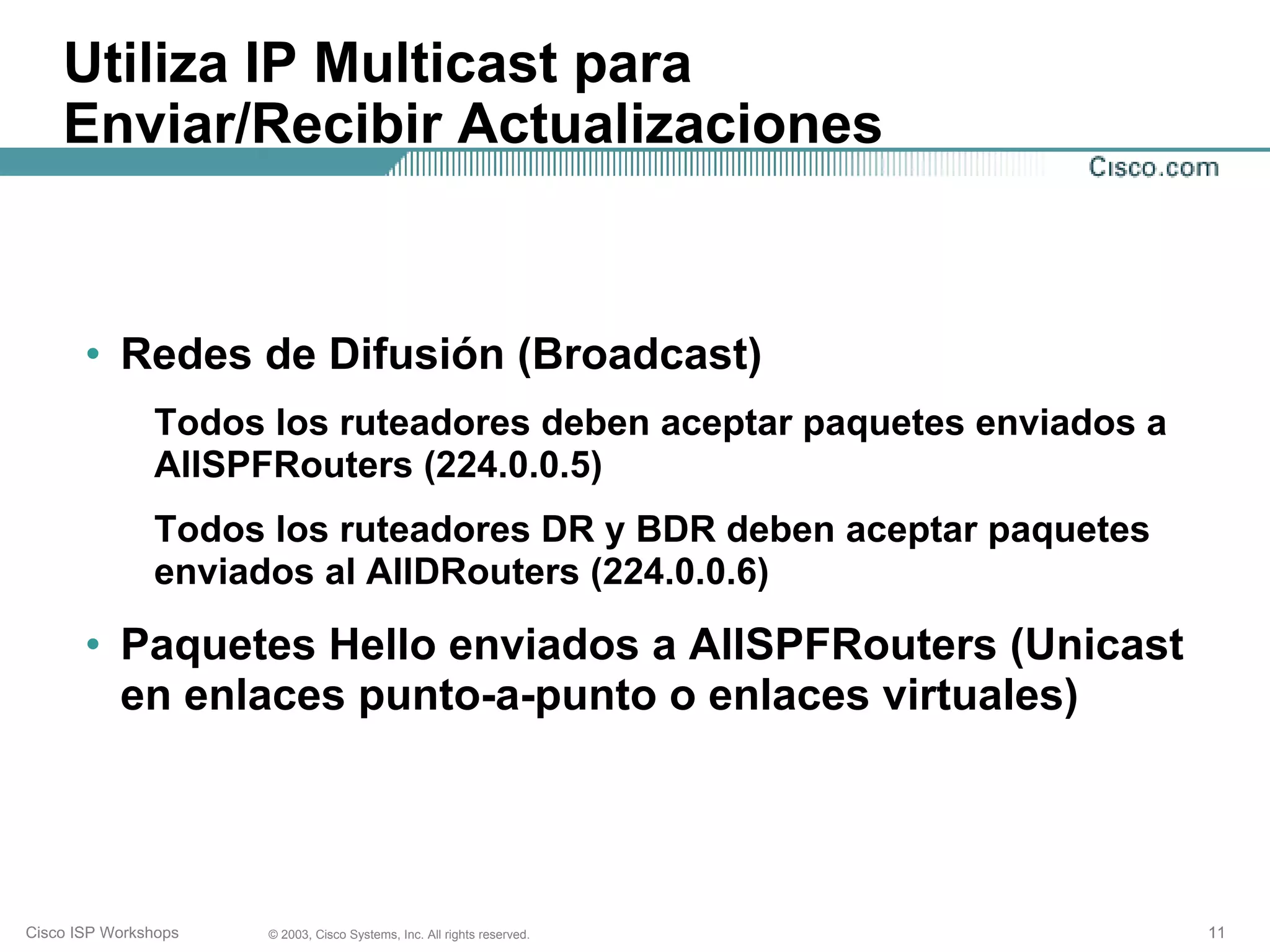 Utiliza IP Multicast para
    Enviar/Recibir Actualizaciones



       • Redes de Difusión (Broadcast)
               Todos los ruteadores deben aceptar paquetes enviados a
               AllSPFRouters (224.0.0.5)
               Todos los ruteadores DR y BDR deben aceptar paquetes
               enviados al AllDRouters (224.0.0.6)

       • Paquetes Hello enviados a AllSPFRouters (Unicast
         en enlaces punto-a-punto o enlaces virtuales)




Cisco ISP Workshops   © 2003, Cisco Systems, Inc. All rights reserved.   11
 