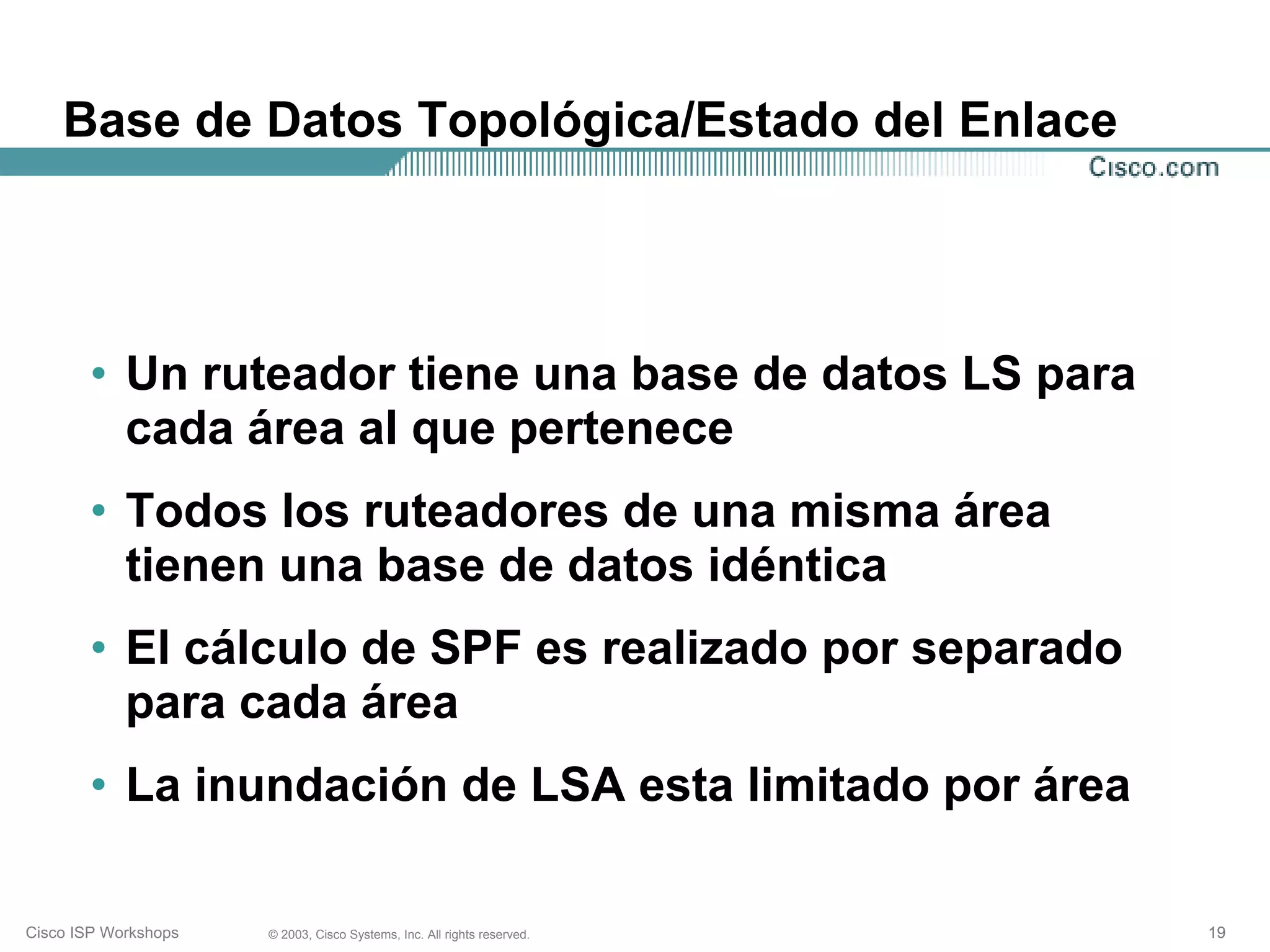Base de Datos Topológica/Estado del Enlace




       • Un ruteador tiene una base de datos LS para
         cada área al que pertenece
       • Todos los ruteadores de una misma área
         tienen una base de datos idéntica
       • El cálculo de SPF es realizado por separado
         para cada área
       • La inundación de LSA esta limitado por área

Cisco ISP Workshops   © 2003, Cisco Systems, Inc. All rights reserved.   19
 