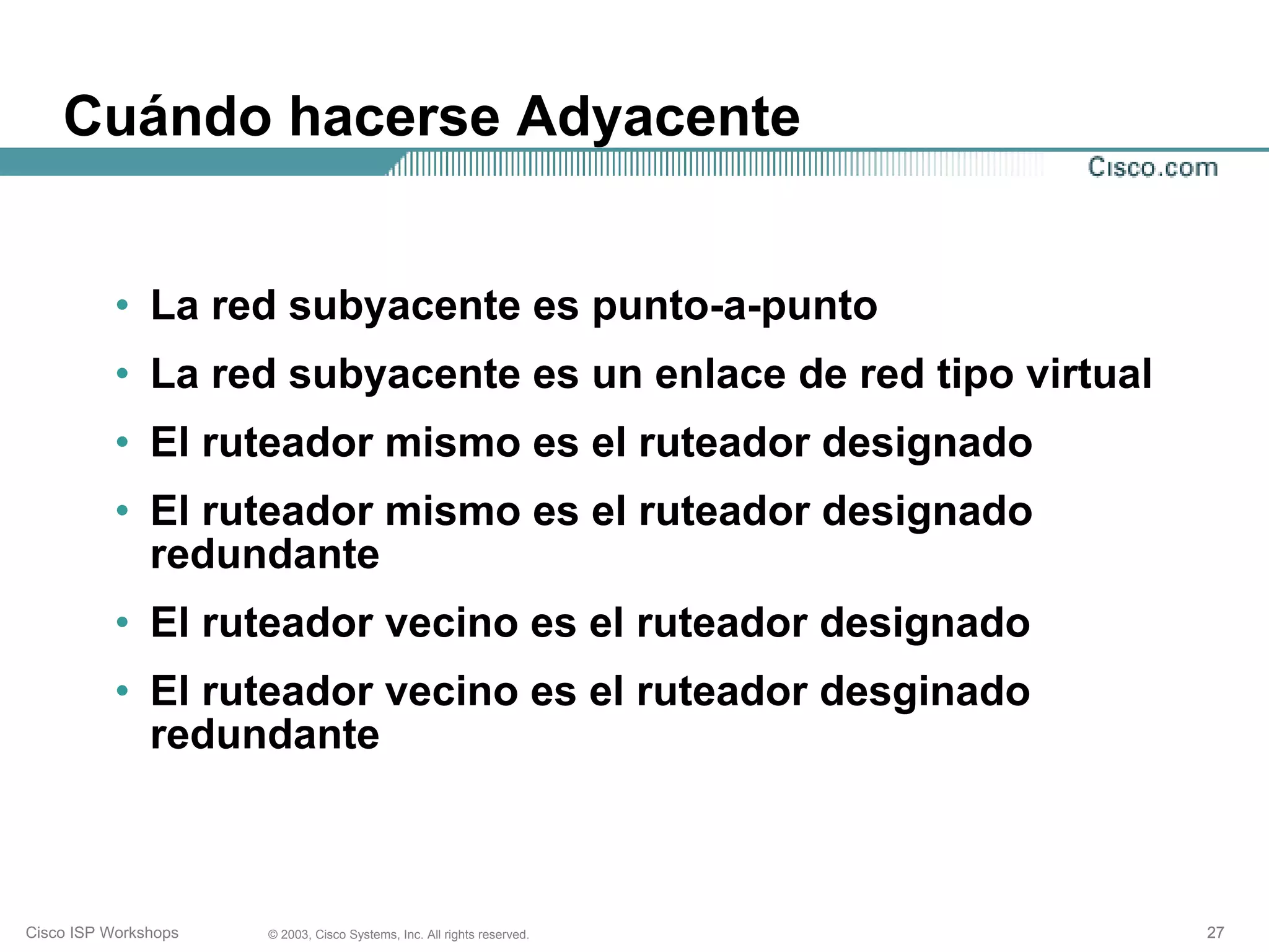 Cuándo hacerse Adyacente


           • La red subyacente es punto-a-punto
           • La red subyacente es un enlace de red tipo virtual
           • El ruteador mismo es el ruteador designado
           • El ruteador mismo es el ruteador designado
             redundante
           • El ruteador vecino es el ruteador designado
           • El ruteador vecino es el ruteador desginado
             redundante



Cisco ISP Workshops   © 2003, Cisco Systems, Inc. All rights reserved.   27
 