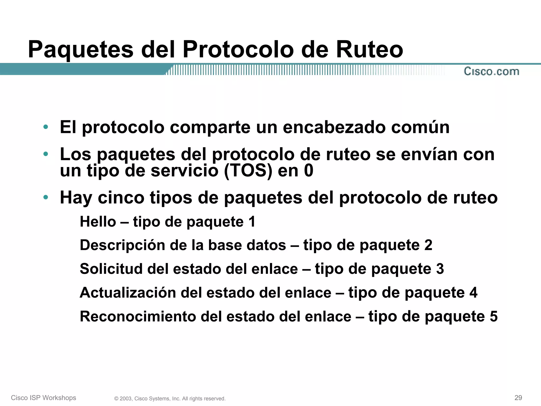 Paquetes del Protocolo de Ruteo


         • El protocolo comparte un encabezado común
         • Los paquetes del protocolo de ruteo se envían con
           un tipo de servicio (TOS) en 0
         • Hay cinco tipos de paquetes del protocolo de ruteo
                      Hello – tipo de paquete 1
                      Descripción de la base datos – tipo de paquete 2
                      Solicitud del estado del enlace – tipo de paquete 3
                      Actualización del estado del enlace – tipo de paquete 4
                      Reconocimiento del estado del enlace – tipo de paquete 5




Cisco ISP Workshops       © 2003, Cisco Systems, Inc. All rights reserved.       29
 
