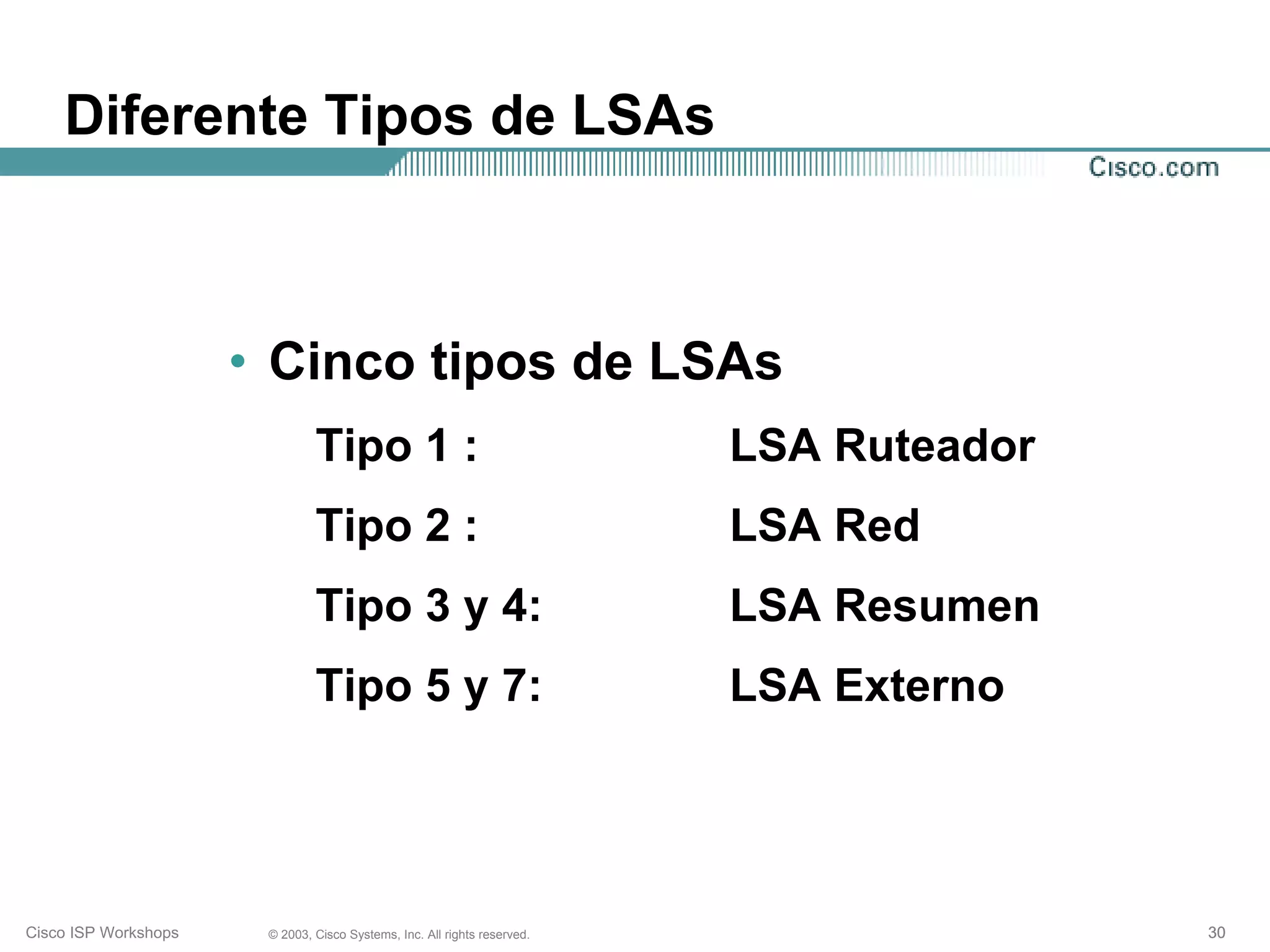 Diferente Tipos de LSAs



                      • Cinco tipos de LSAs
                               Tipo 1 :                                   LSA Ruteador
                               Tipo 2 :                                   LSA Red
                               Tipo 3 y 4:                                LSA Resumen
                               Tipo 5 y 7:                                LSA Externo




Cisco ISP Workshops    © 2003, Cisco Systems, Inc. All rights reserved.                  30
 