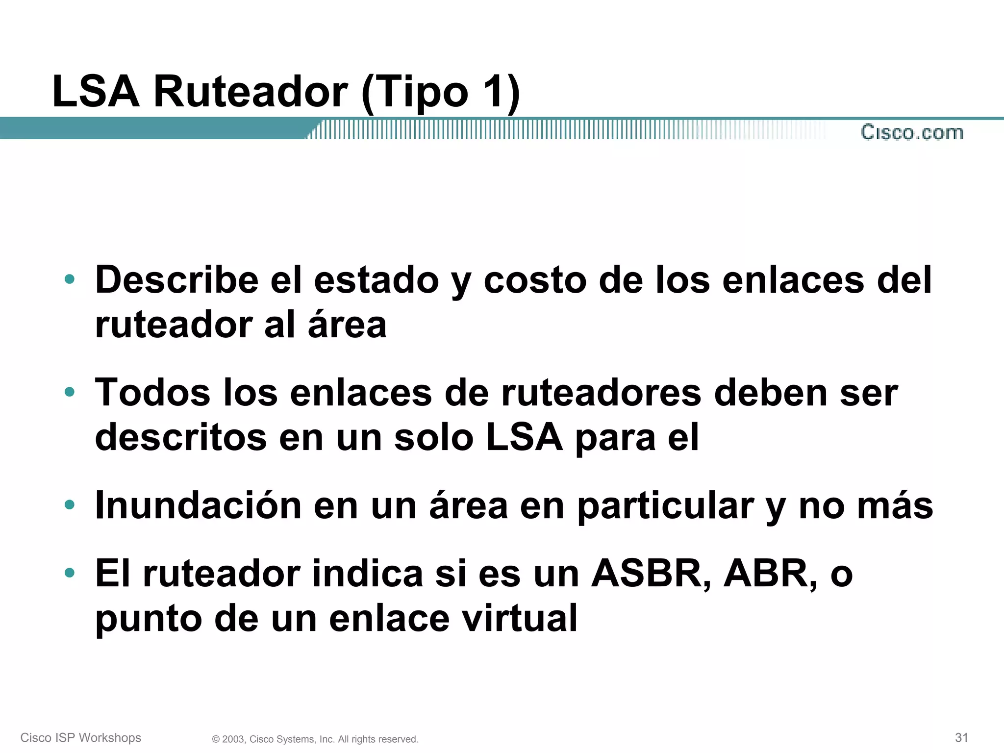 LSA Ruteador (Tipo 1)



      • Describe el estado y costo de los enlaces del
        ruteador al área
      • Todos los enlaces de ruteadores deben ser
        descritos en un solo LSA para el
      • Inundación en un área en particular y no más
      • El ruteador indica si es un ASBR, ABR, o
        punto de un enlace virtual

Cisco ISP Workshops   © 2003, Cisco Systems, Inc. All rights reserved.   31
 