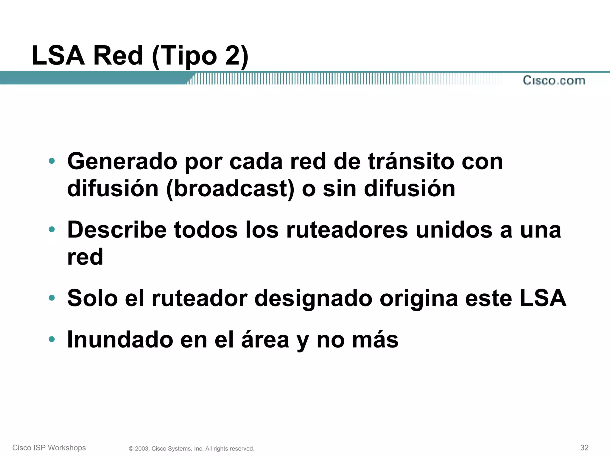 LSA Red (Tipo 2)


         • Generado por cada red de tránsito con
           difusión (broadcast) o sin difusión
         • Describe todos los ruteadores unidos a una
           red
         • Solo el ruteador designado origina este LSA
         • Inundado en el área y no más



Cisco ISP Workshops   © 2003, Cisco Systems, Inc. All rights reserved.   32
 