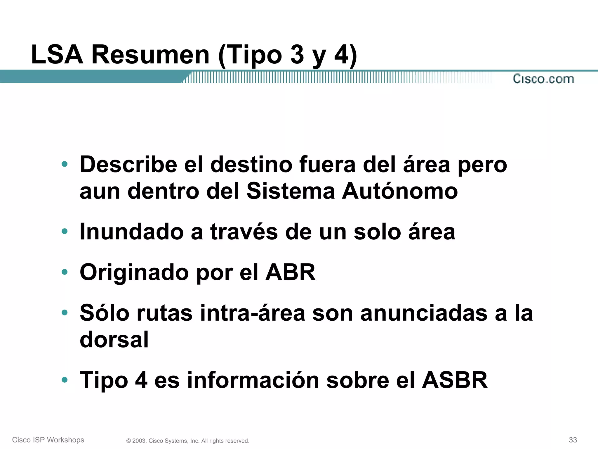 LSA Resumen (Tipo 3 y 4)



            • Describe el destino fuera del área pero
              aun dentro del Sistema Autónomo
            • Inundado a través de un solo área
            • Originado por el ABR
            • Sólo rutas intra-área son anunciadas a la
              dorsal
            • Tipo 4 es información sobre el ASBR

Cisco ISP Workshops   © 2003, Cisco Systems, Inc. All rights reserved.   33
 