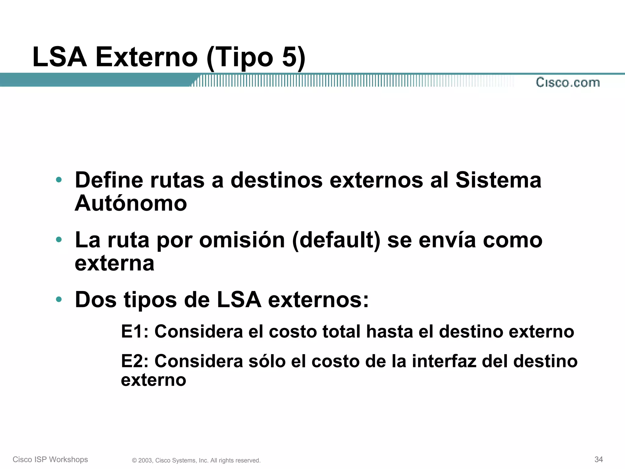 LSA Externo (Tipo 5)



          • Define rutas a destinos externos al Sistema
            Autónomo
          • La ruta por omisión (default) se envía como
            externa
          • Dos tipos de LSA externos:
                      E1: Considera el costo total hasta el destino externo
                      E2: Considera sólo el costo de la interfaz del destino
                      externo



Cisco ISP Workshops    © 2003, Cisco Systems, Inc. All rights reserved.        34
 