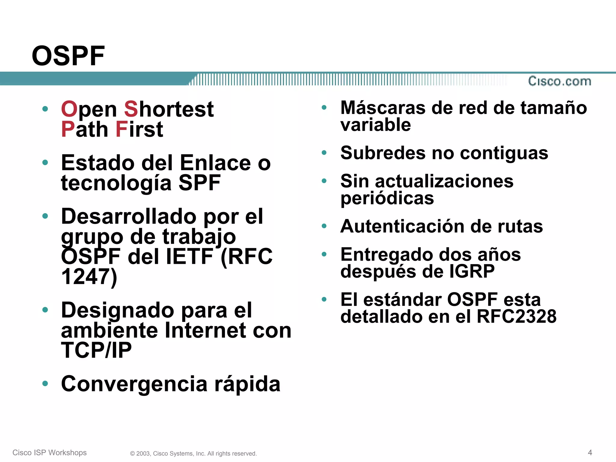 OSPF
       • Open Shortest                                                   • Máscaras de red de tamaño
         Path First                                                        variable
                                                                         • Subredes no contiguas
       • Estado del Enlace o
         tecnología SPF                                                  • Sin actualizaciones
                                                                           periódicas
       • Desarrollado por el                                             • Autenticación de rutas
         grupo de trabajo
         OSPF del IETF (RFC                                              • Entregado dos años
         1247)                                                             después de IGRP
                                                                         • El estándar OSPF esta
       • Designado para el                                                 detallado en el RFC2328
         ambiente Internet con
         TCP/IP
       • Convergencia rápida

Cisco ISP Workshops   © 2003, Cisco Systems, Inc. All rights reserved.                                 4
 