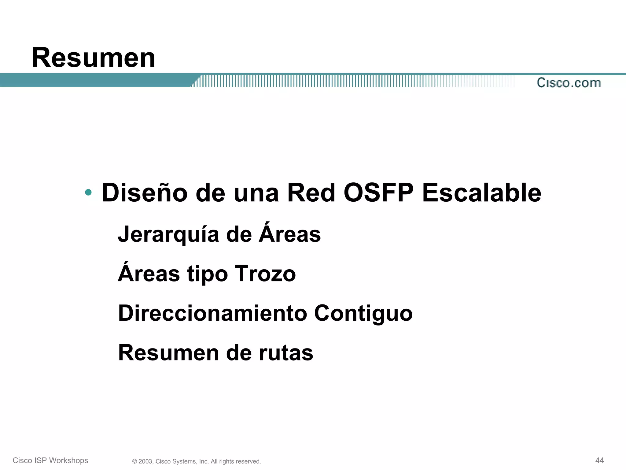 Resumen



                 • Diseño de una Red OSFP Escalable
                      Jerarquía de Áreas
                      Áreas tipo Trozo
                      Direccionamiento Contiguo
                      Resumen de rutas



Cisco ISP Workshops    © 2003, Cisco Systems, Inc. All rights reserved.   44
 