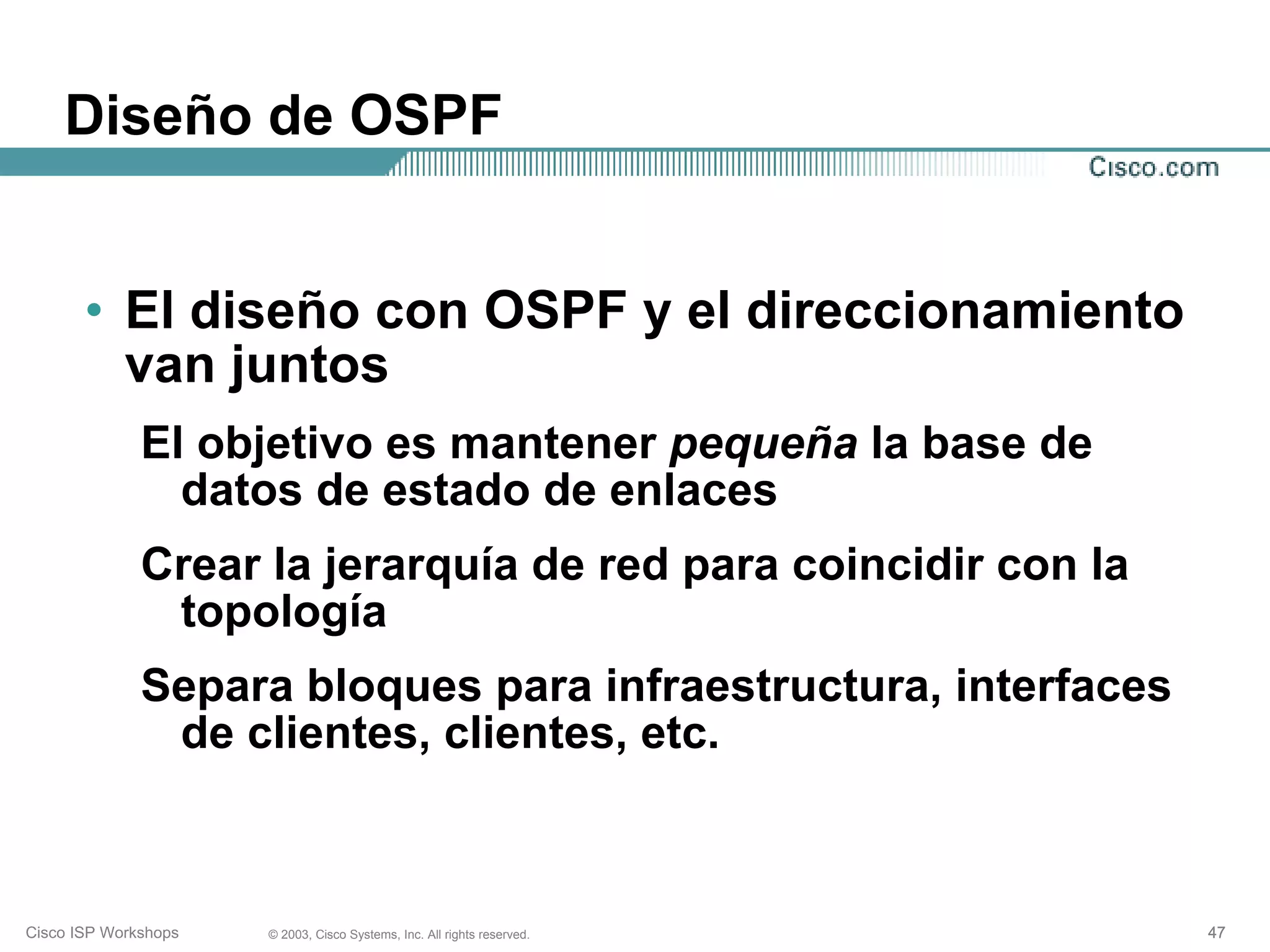 Diseño de OSPF


       • El diseño con OSPF y el direccionamiento
         van juntos
              El objetivo es mantener pequeña la base de
                datos de estado de enlaces
              Crear la jerarquía de red para coincidir con la
               topología
              Separa bloques para infraestructura, interfaces
               de clientes, clientes, etc.



Cisco ISP Workshops   © 2003, Cisco Systems, Inc. All rights reserved.   47
 