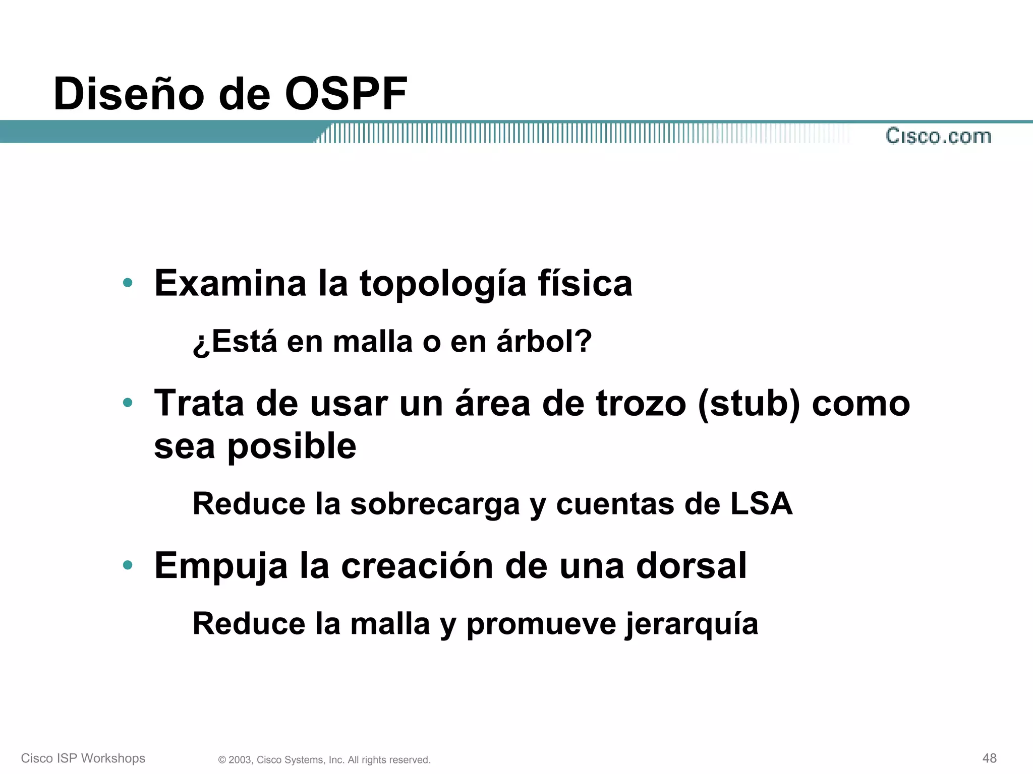 Diseño de OSPF



               • Examina la topología física
                      ¿Está en malla o en árbol?

               • Trata de usar un área de trozo (stub) como
                 sea posible
                      Reduce la sobrecarga y cuentas de LSA

               • Empuja la creación de una dorsal
                      Reduce la malla y promueve jerarquía



Cisco ISP Workshops    © 2003, Cisco Systems, Inc. All rights reserved.   48
 