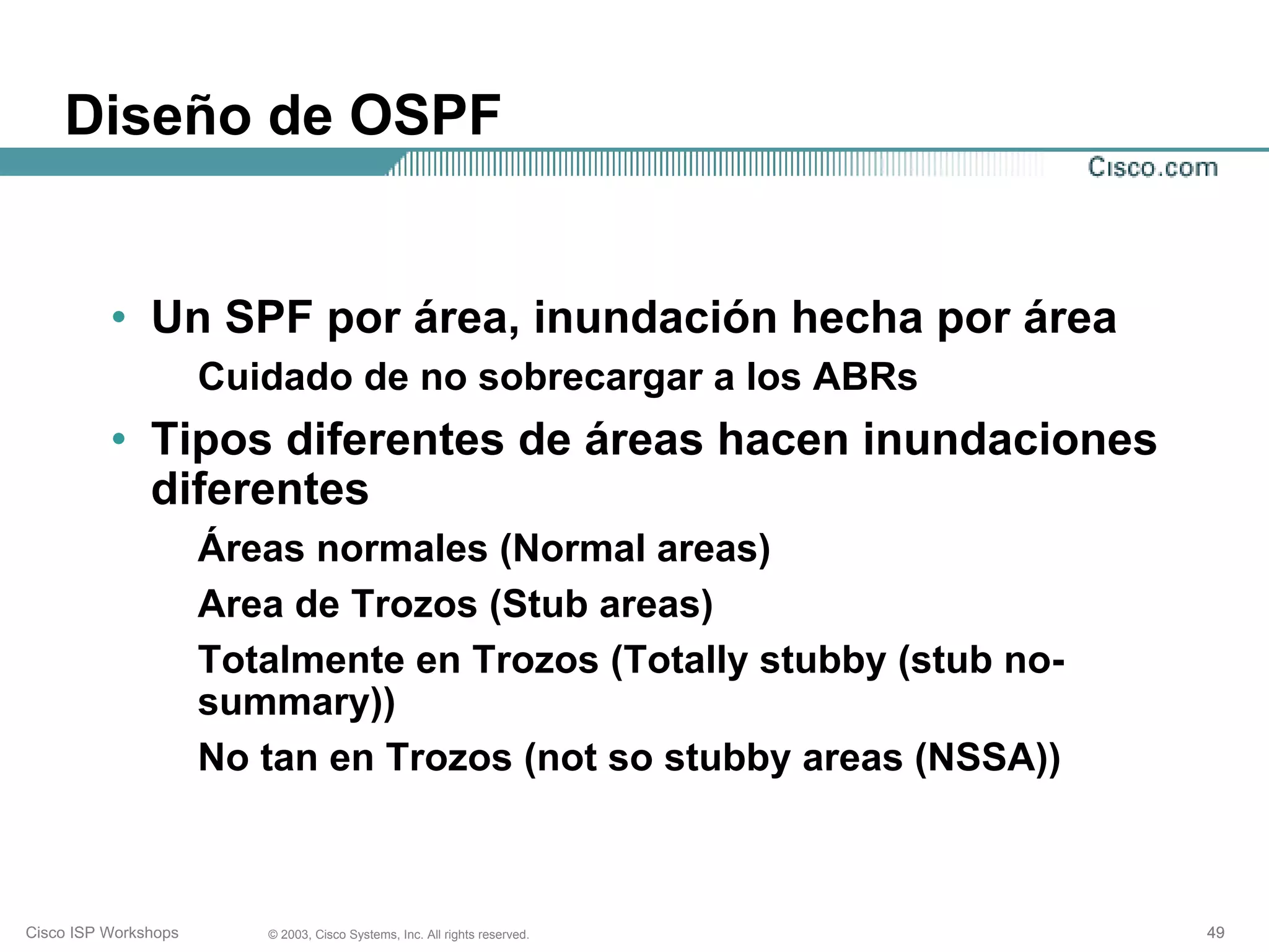 Diseño de OSPF


          • Un SPF por área, inundación hecha por área
                      Cuidado de no sobrecargar a los ABRs
          • Tipos diferentes de áreas hacen inundaciones
            diferentes
                      Áreas normales (Normal areas)
                      Area de Trozos (Stub areas)
                      Totalmente en Trozos (Totally stubby (stub no-
                      summary))
                      No tan en Trozos (not so stubby areas (NSSA))



Cisco ISP Workshops      © 2003, Cisco Systems, Inc. All rights reserved.   49
 