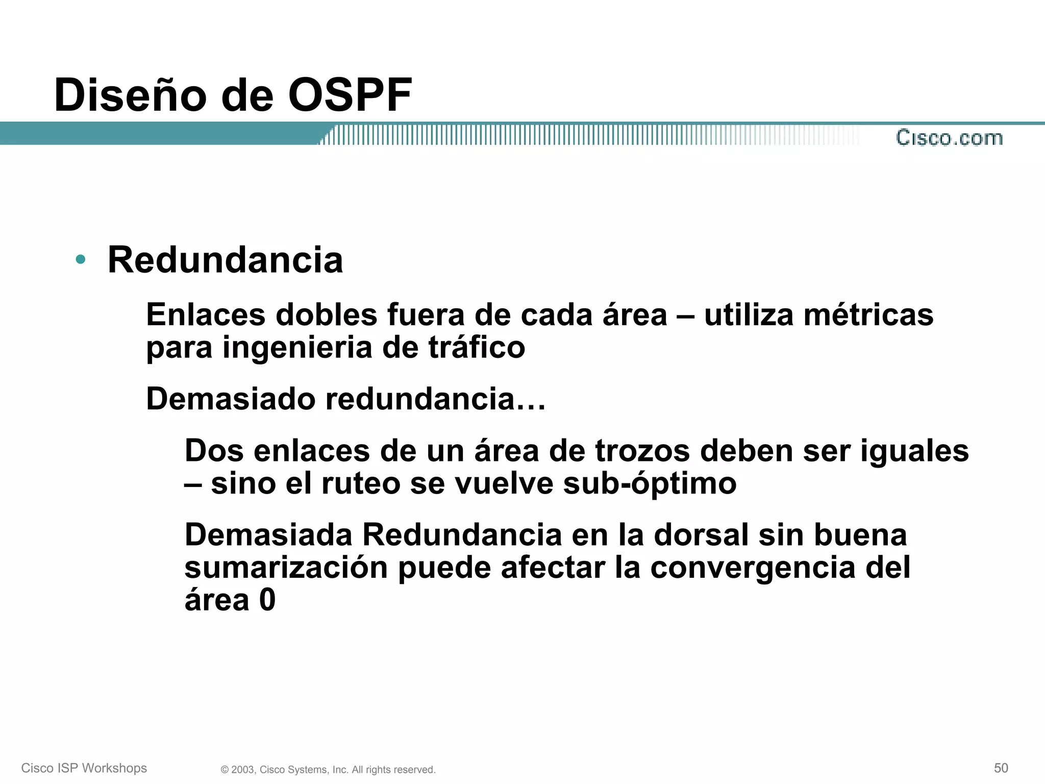Diseño de OSPF


       • Redundancia
                  Enlaces dobles fuera de cada área – utiliza métricas
                  para ingenieria de tráfico
                  Demasiado redundancia…
                      Dos enlaces de un área de trozos deben ser iguales
                      – sino el ruteo se vuelve sub-óptimo
                      Demasiada Redundancia en la dorsal sin buena
                      sumarización puede afectar la convergencia del
                      área 0




Cisco ISP Workshops     © 2003, Cisco Systems, Inc. All rights reserved.   50
 