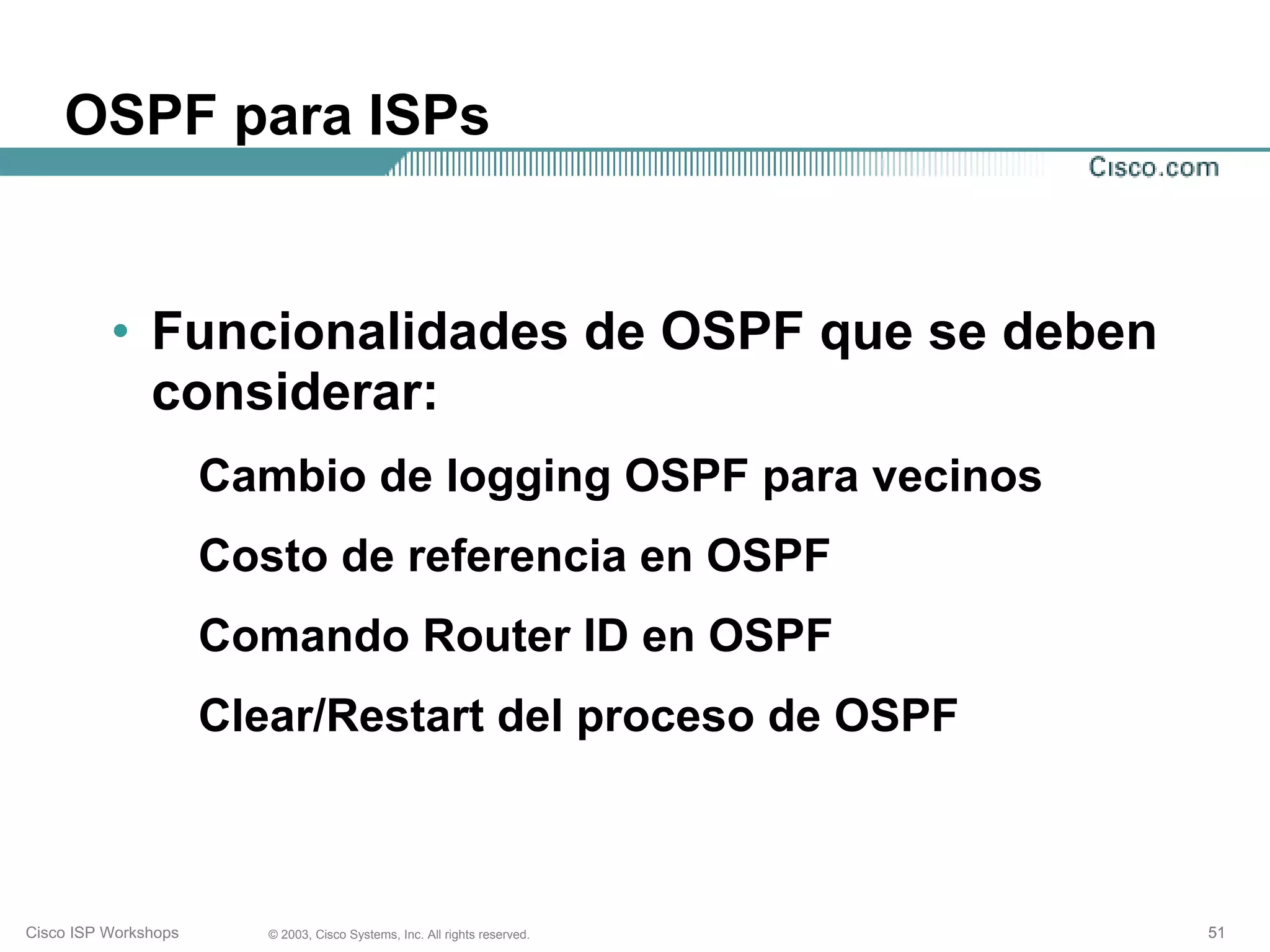OSPF para ISPs


          • Funcionalidades de OSPF que se deben
            considerar:
                      Cambio de logging OSPF para vecinos
                      Costo de referencia en OSPF
                      Comando Router ID en OSPF
                      Clear/Restart del proceso de OSPF



Cisco ISP Workshops      © 2003, Cisco Systems, Inc. All rights reserved.   51
 