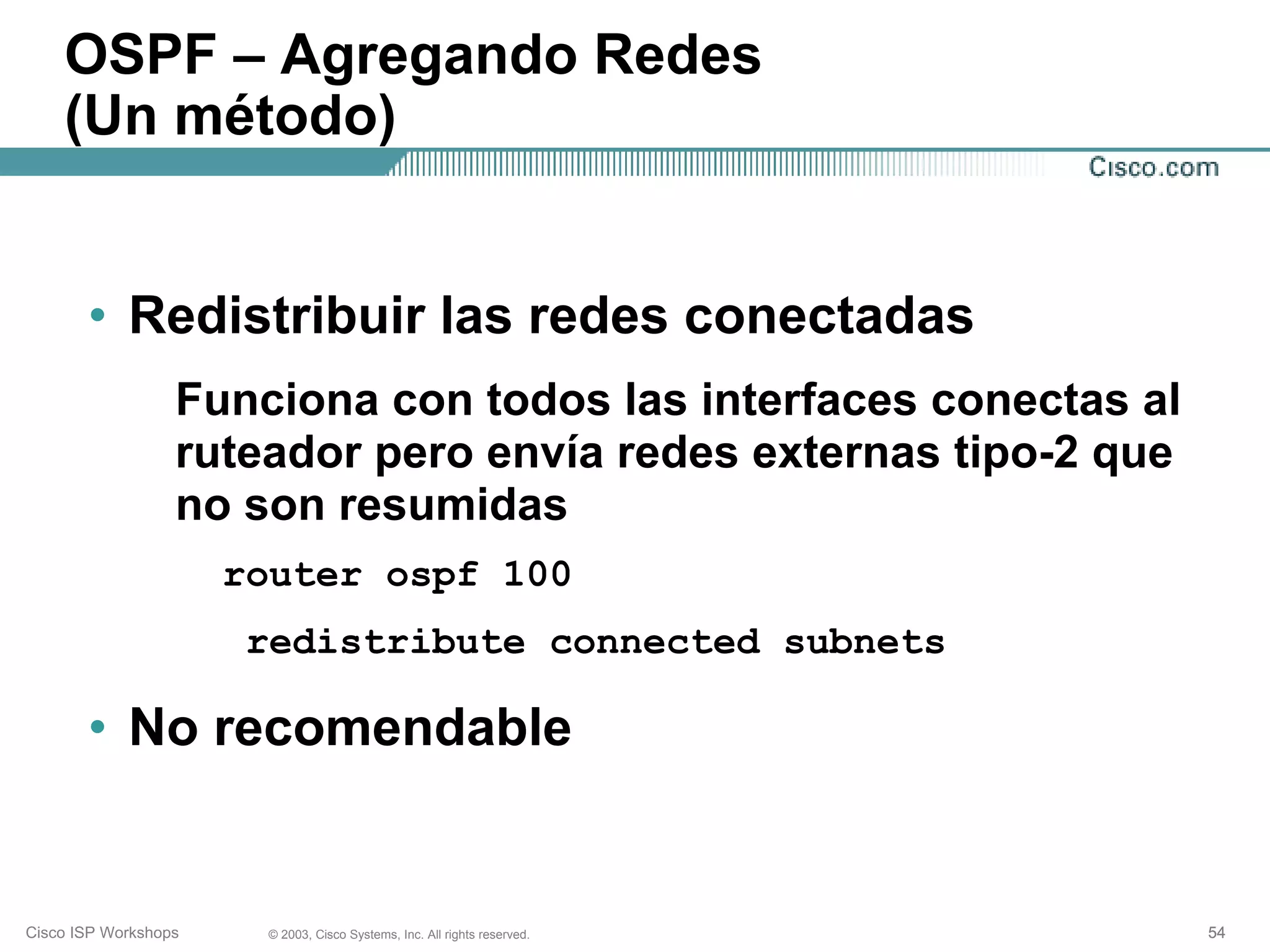 OSPF – Agregando Redes
    (Un método)


       • Redistribuir las redes conectadas
                  Funciona con todos las interfaces conectas al
                  ruteador pero envía redes externas tipo-2 que
                  no son resumidas
                      router ospf 100
                       redistribute connected subnets

       • No recomendable


Cisco ISP Workshops    © 2003, Cisco Systems, Inc. All rights reserved.   54
 