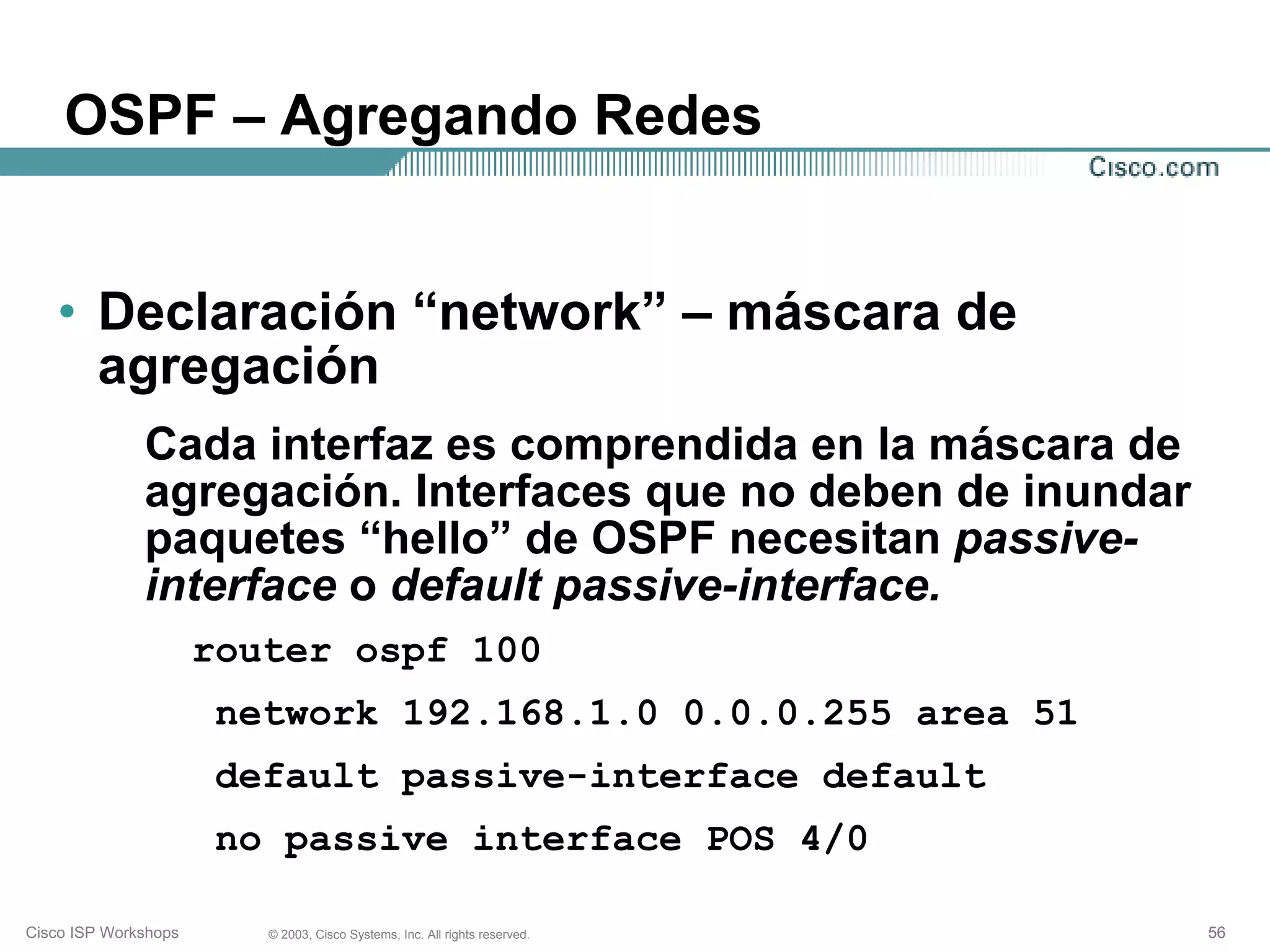 OSPF – Agregando Redes


   • Declaración “network” – máscara de
     agregación
              Cada interfaz es comprendida en la máscara de
              agregación. Interfaces que no deben de inundar
              paquetes “hello” de OSPF necesitan passive-
              interface o default passive-interface.
                      router ospf 100
                       network 192.168.1.0 0.0.0.255 area 51
                       default passive-interface default
                       no passive interface POS 4/0

Cisco ISP Workshops      © 2003, Cisco Systems, Inc. All rights reserved.   56
 