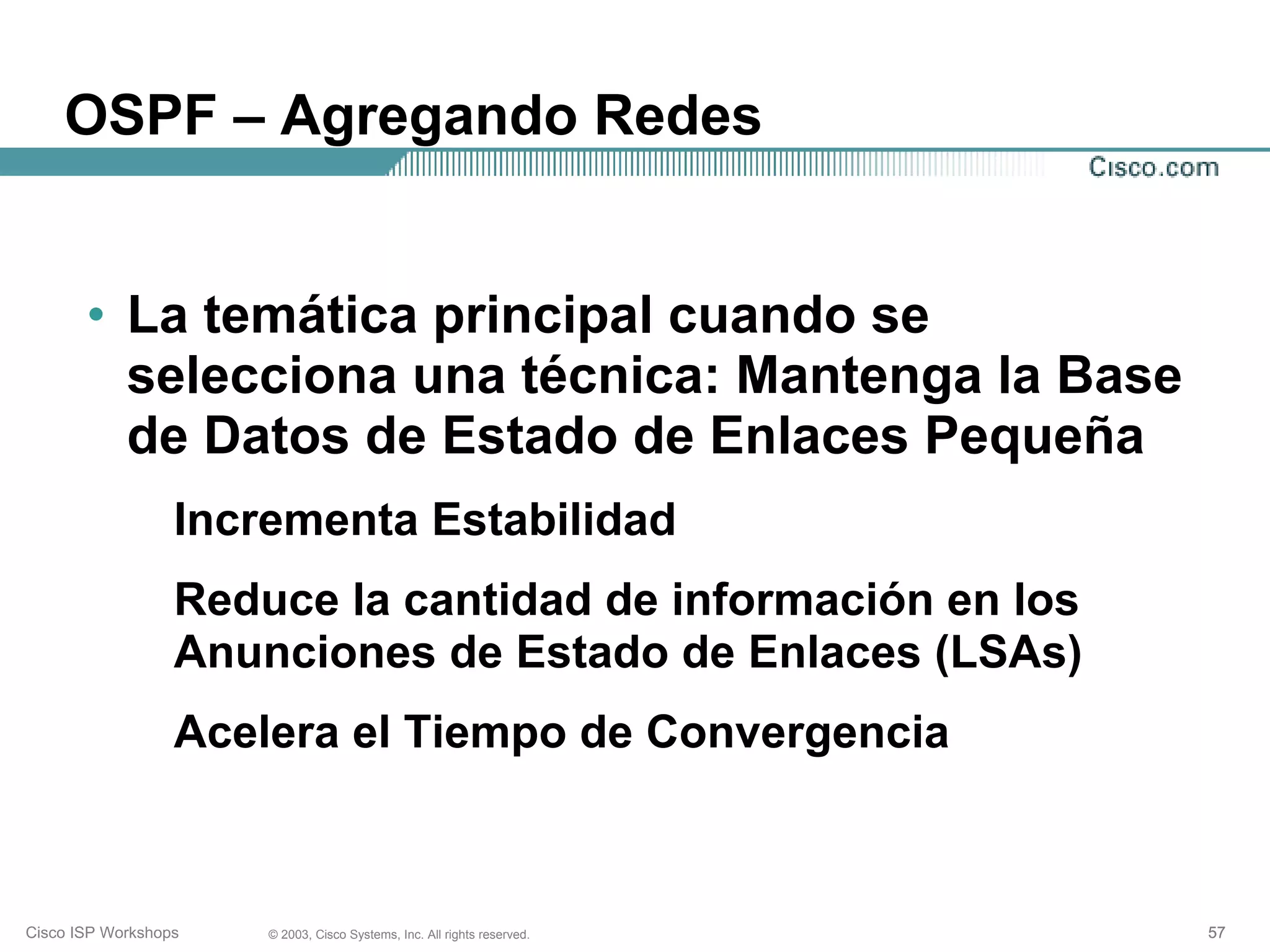 OSPF – Agregando Redes


       • La temática principal cuando se
         selecciona una técnica: Mantenga la Base
         de Datos de Estado de Enlaces Pequeña
                  Incrementa Estabilidad
                  Reduce la cantidad de información en los
                  Anunciones de Estado de Enlaces (LSAs)
                  Acelera el Tiempo de Convergencia



Cisco ISP Workshops   © 2003, Cisco Systems, Inc. All rights reserved.   57
 