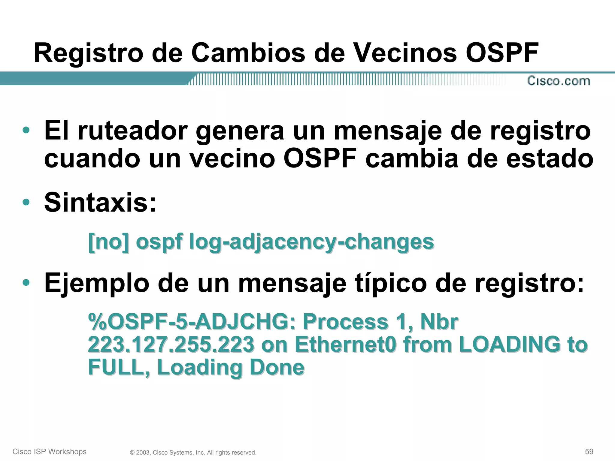 Registro de Cambios de Vecinos OSPF

  • El ruteador genera un mensaje de registro
    cuando un vecino OSPF cambia de estado
  • Sintaxis:
                      [no] ospf log-adjacency-changes
  • Ejemplo de un mensaje típico de registro:
                      %OSPF-5-ADJCHG: Process 1, Nbr
                      223.127.255.223 on Ethernet0 from LOADING to
                      FULL, Loading Done


Cisco ISP Workshops      © 2003, Cisco Systems, Inc. All rights reserved.   59
 