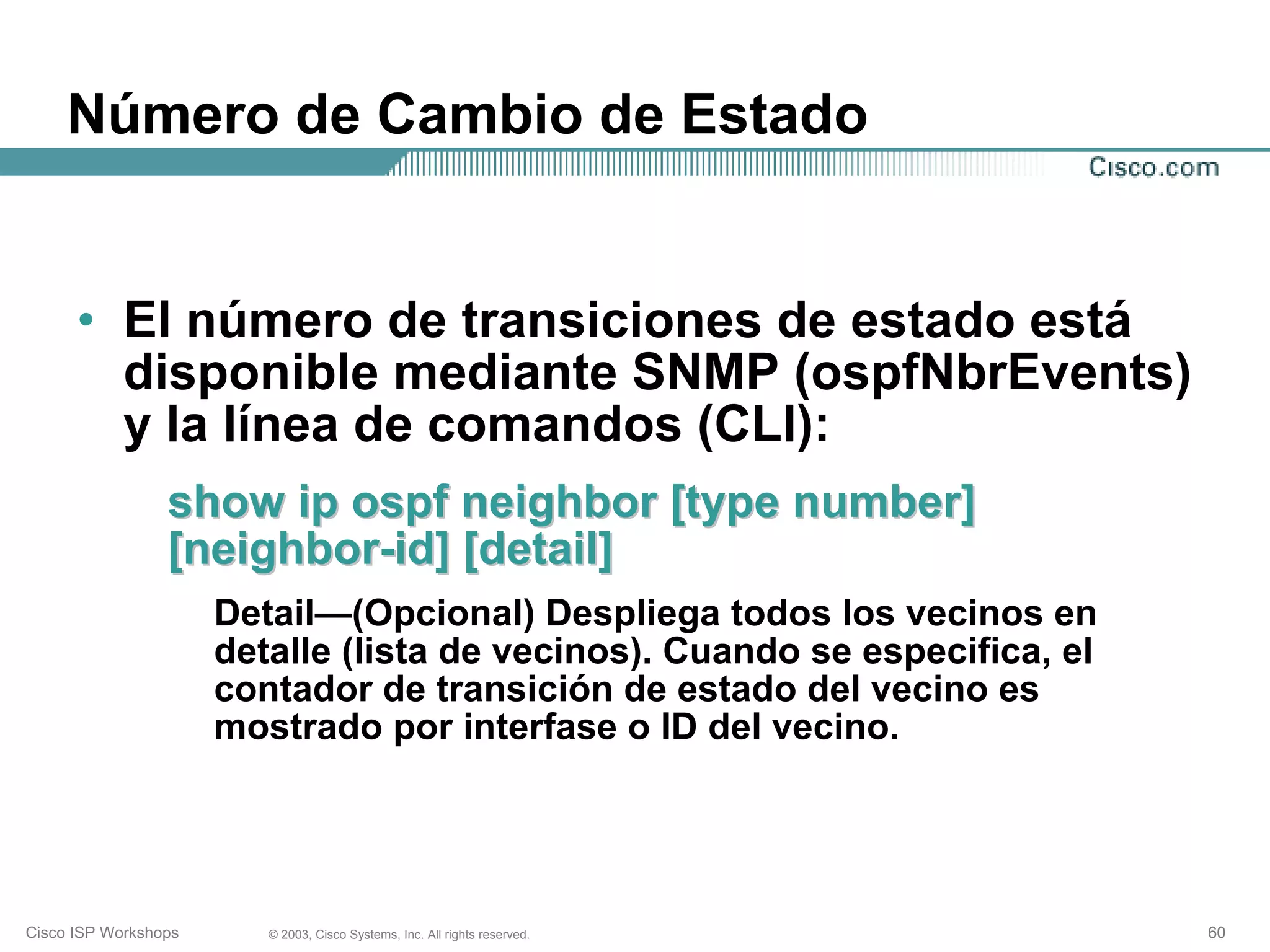 Número de Cambio de Estado


      • El número de transiciones de estado está
        disponible mediante SNMP (ospfNbrEvents)
        y la línea de comandos (CLI):
                 show ip ospf neighbor [type number]
                 [neighbor-id] [detail]
                      Detail—(Opcional) Despliega todos los vecinos en
                      detalle (lista de vecinos). Cuando se especifica, el
                      contador de transición de estado del vecino es
                      mostrado por interfase o ID del vecino.




Cisco ISP Workshops      © 2003, Cisco Systems, Inc. All rights reserved.    60
 