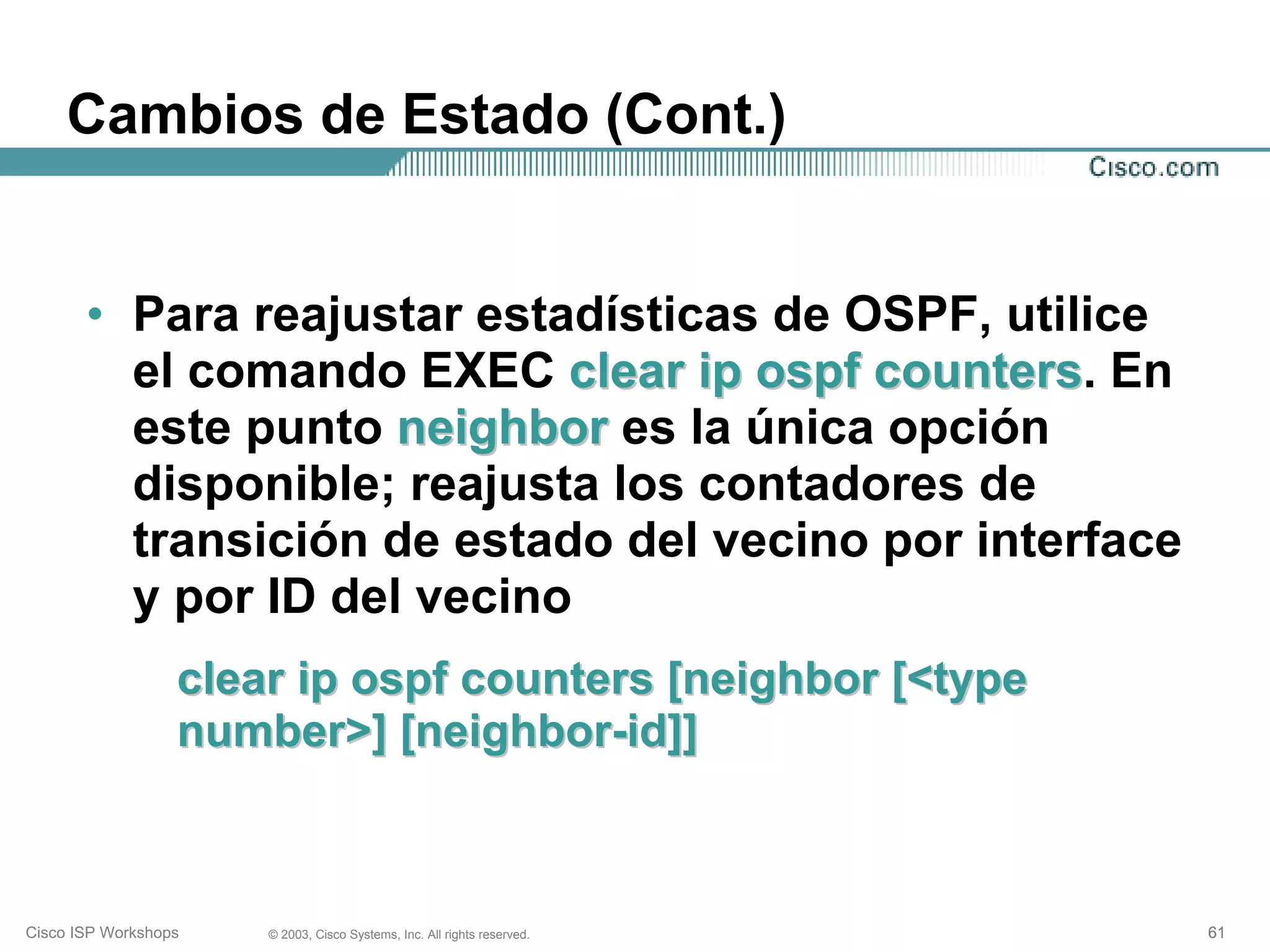 Cambios de Estado (Cont.)


       • Para reajustar estadísticas de OSPF, utilice
         el comando EXEC clear ip ospf counters. En
                                         counters
         este punto neighbor es la única opción
         disponible; reajusta los contadores de
         transición de estado del vecino por interface
         y por ID del vecino
                  clear ip ospf counters [neighbor [<type
                  number>] [neighbor-id]]



Cisco ISP Workshops   © 2003, Cisco Systems, Inc. All rights reserved.   61
 