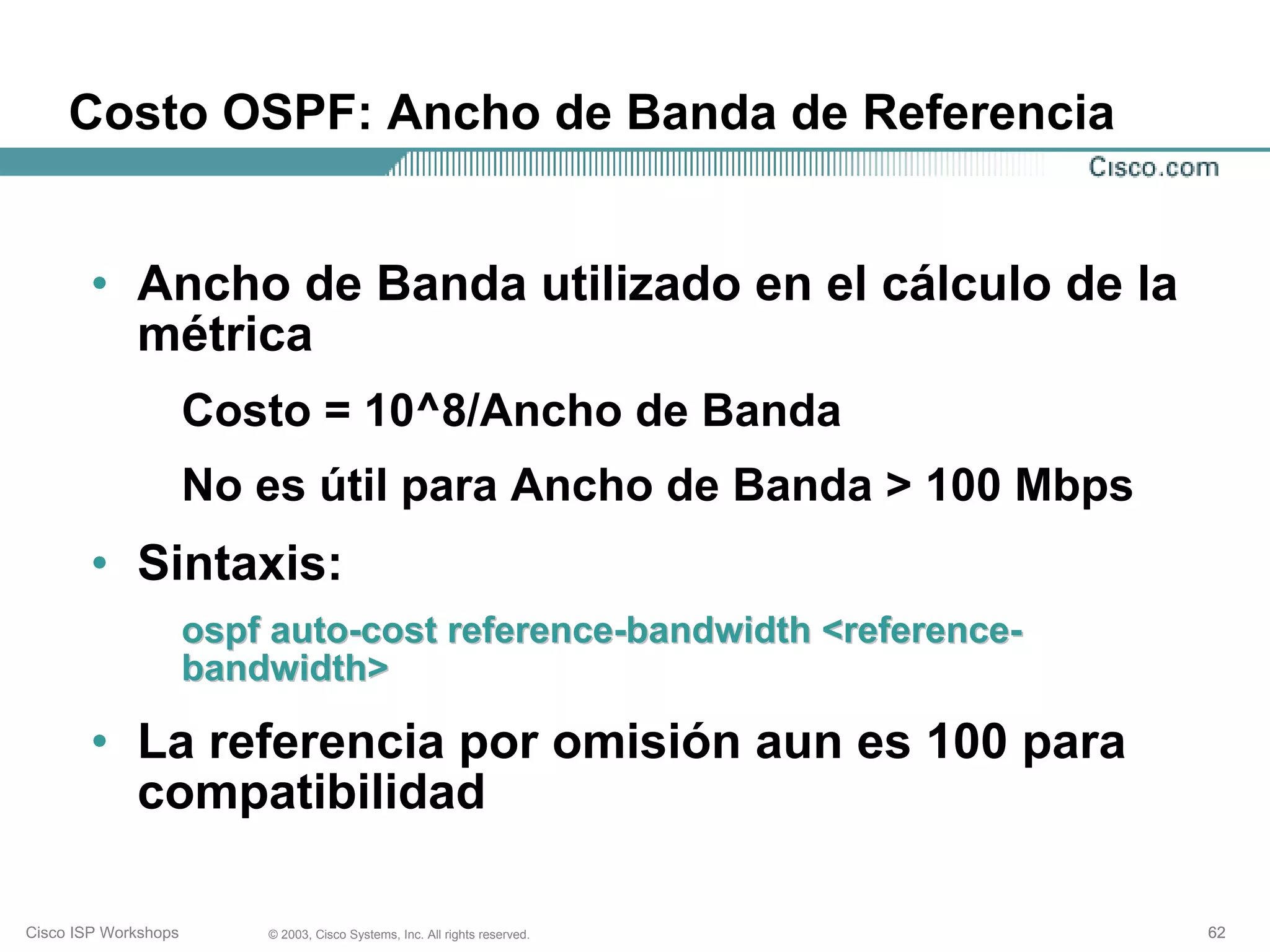 Costo OSPF: Ancho de Banda de Referencia


        • Ancho de Banda utilizado en el cálculo de la
          métrica
                      Costo = 10^8/Ancho de Banda
                      No es útil para Ancho de Banda > 100 Mbps
        • Sintaxis:
                      ospf auto-cost reference-bandwidth <reference-
                      bandwidth>

        • La referencia por omisión aun es 100 para
          compatibilidad

Cisco ISP Workshops       © 2003, Cisco Systems, Inc. All rights reserved.   62
 
