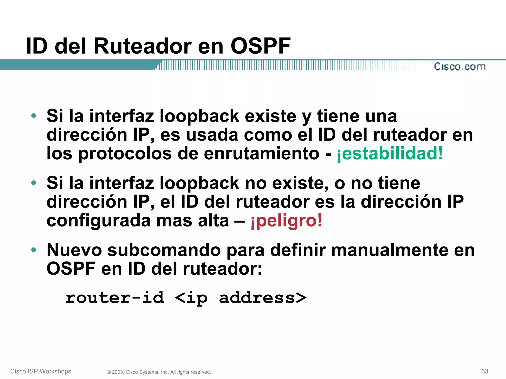 ID del Ruteador en OSPF


      • Si la interfaz loopback existe y tiene una
        dirección IP, es usada como el ID del ruteador en
        los protocolos de enrutamiento - ¡estabilidad!
      • Si la interfaz loopback no existe, o no tiene
        dirección IP, el ID del ruteador es la dirección IP
        configurada mas alta – ¡peligro!
      • Nuevo subcomando para definir manualmente en
        OSPF en ID del ruteador:
                 router-id <ip address>


Cisco ISP Workshops   © 2003, Cisco Systems, Inc. All rights reserved.   63
 