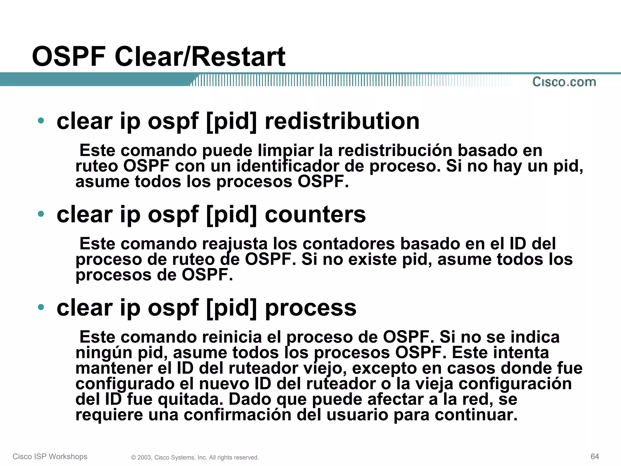 OSPF Clear/Restart

      • clear ip ospf [pid] redistribution
                Este comando puede limpiar la redistribución basado en
               ruteo OSPF con un identificador de proceso. Si no hay un pid,
               asume todos los procesos OSPF.

      • clear ip ospf [pid] counters
               Este comando reajusta los contadores basado en el ID del
               proceso de ruteo de OSPF. Si no existe pid, asume todos los
               procesos de OSPF.

      • clear ip ospf [pid] process
                Este comando reinicia el proceso de OSPF. Si no se indica
               ningún pid, asume todos los procesos OSPF. Este intenta
               mantener el ID del ruteador viejo, excepto en casos donde fue
               configurado el nuevo ID del ruteador o la vieja configuración
               del ID fue quitada. Dado que puede afectar a la red, se
               requiere una confirmación del usuario para continuar.

Cisco ISP Workshops   © 2003, Cisco Systems, Inc. All rights reserved.         64
 