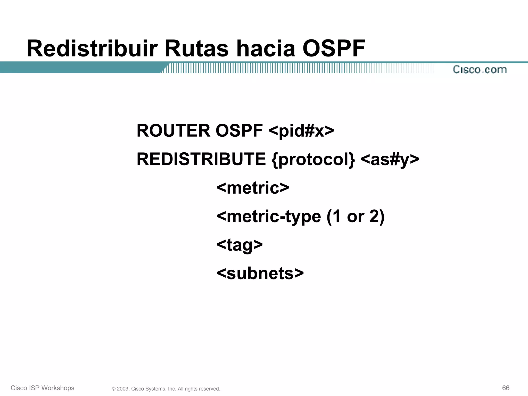 Redistribuir Rutas hacia OSPF


                                ROUTER OSPF <pid#x>
                                REDISTRIBUTE {protocol} <as#y>
                                                                    <metric>
                                                                    <metric-type (1 or 2)
                                                                    <tag>
                                                                    <subnets>




Cisco ISP Workshops   © 2003, Cisco Systems, Inc. All rights reserved.                      66
 