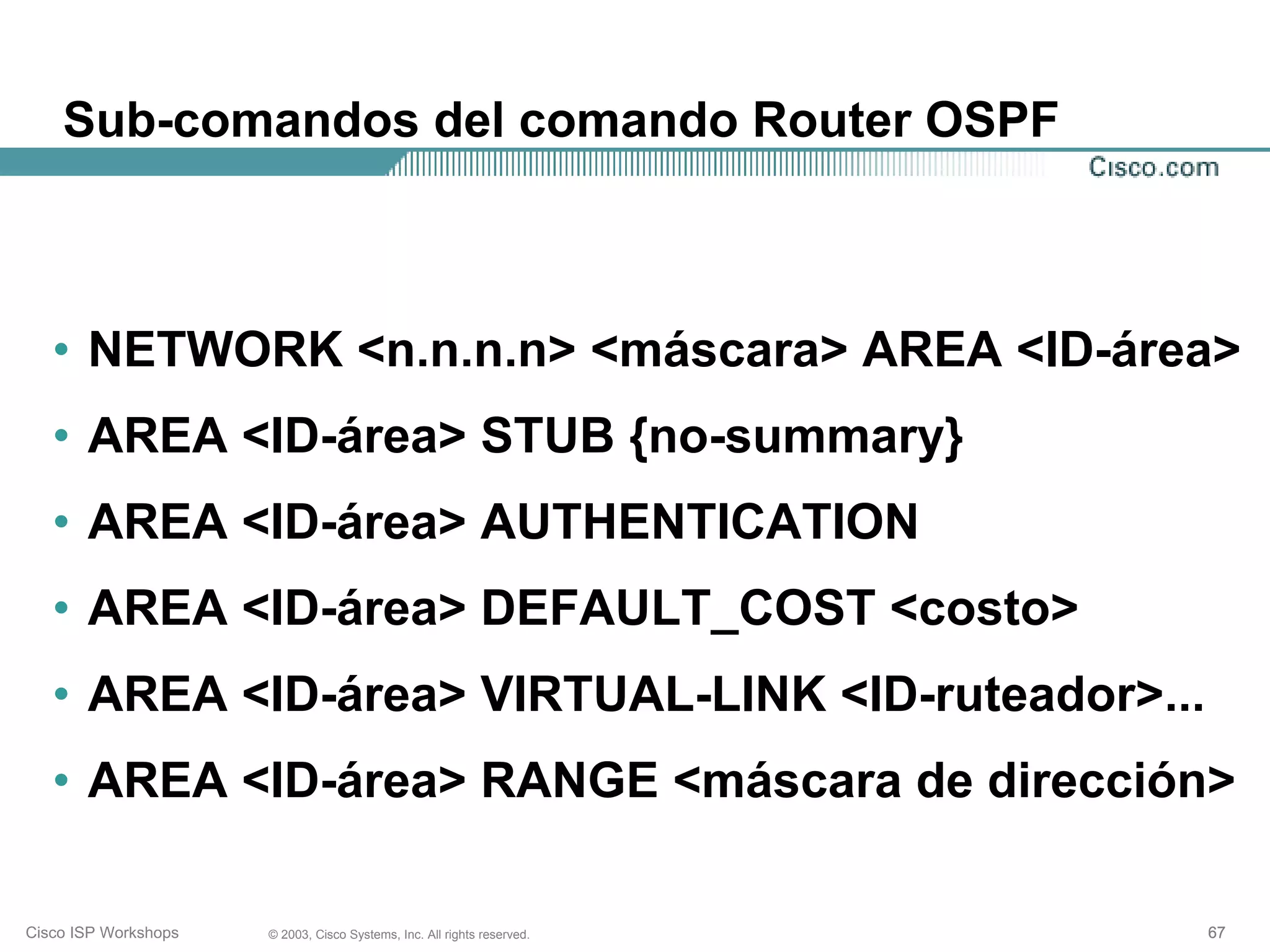 Sub-comandos del comando Router OSPF



   • NETWORK <n.n.n.n> <máscara> AREA <ID-área>
   • AREA <ID-área> STUB {no-summary}
   • AREA <ID-área> AUTHENTICATION
   • AREA <ID-área> DEFAULT_COST <costo>
   • AREA <ID-área> VIRTUAL-LINK <ID-ruteador>...
   • AREA <ID-área> RANGE <máscara de dirección>

Cisco ISP Workshops   © 2003, Cisco Systems, Inc. All rights reserved.   67
 