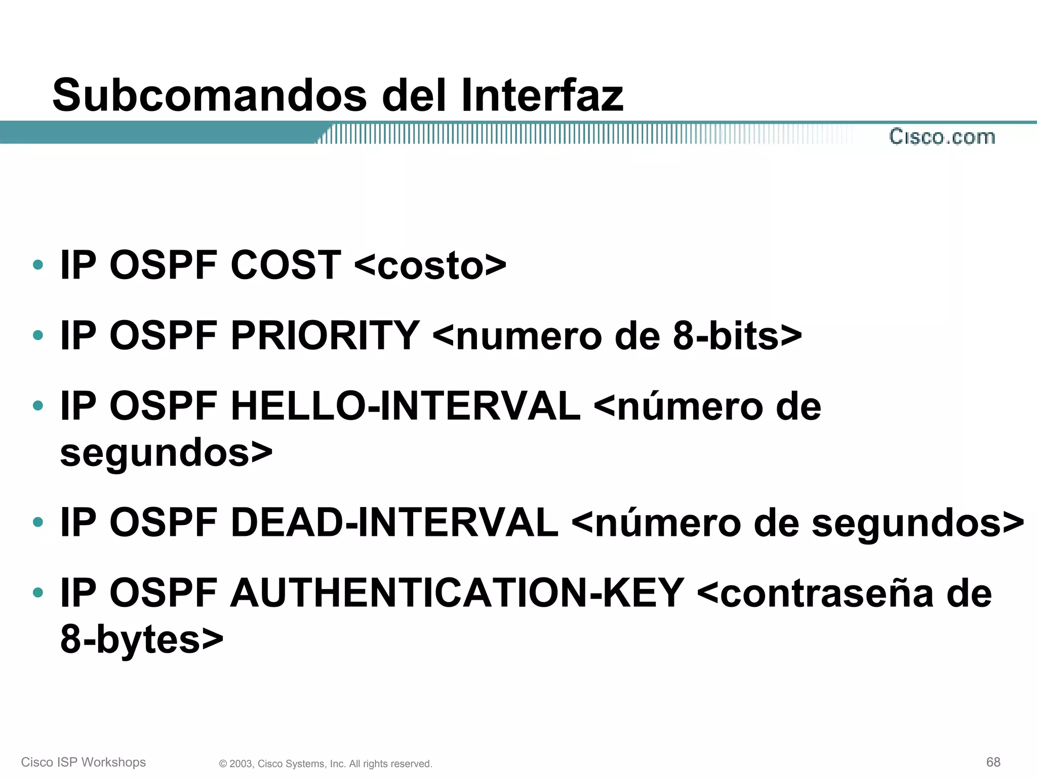 Subcomandos del Interfaz


 • IP OSPF COST <costo>
 • IP OSPF PRIORITY <numero de 8-bits>
 • IP OSPF HELLO-INTERVAL <número de
   segundos>
 • IP OSPF DEAD-INTERVAL <número de segundos>
 • IP OSPF AUTHENTICATION-KEY <contraseña de
   8-bytes>

Cisco ISP Workshops   © 2003, Cisco Systems, Inc. All rights reserved.   68
 