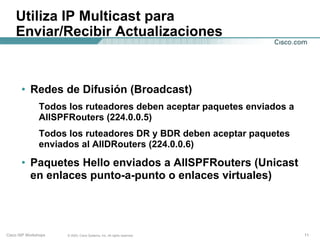 Utiliza IP Multicast para
    Enviar/Recibir Actualizaciones



       • Redes de Difusión (Broadcast)
               Todos los ruteadores deben aceptar paquetes enviados a
               AllSPFRouters (224.0.0.5)
               Todos los ruteadores DR y BDR deben aceptar paquetes
               enviados al AllDRouters (224.0.0.6)

       • Paquetes Hello enviados a AllSPFRouters (Unicast
         en enlaces punto-a-punto o enlaces virtuales)




Cisco ISP Workshops   © 2003, Cisco Systems, Inc. All rights reserved.   11
 