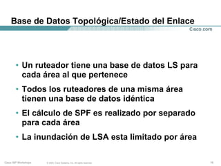 Base de Datos Topológica/Estado del Enlace




       • Un ruteador tiene una base de datos LS para
         cada área al que pertenece
       • Todos los ruteadores de una misma área
         tienen una base de datos idéntica
       • El cálculo de SPF es realizado por separado
         para cada área
       • La inundación de LSA esta limitado por área

Cisco ISP Workshops   © 2003, Cisco Systems, Inc. All rights reserved.   19
 