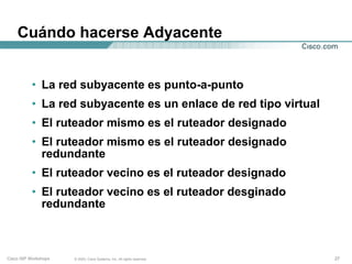 Cuándo hacerse Adyacente


           • La red subyacente es punto-a-punto
           • La red subyacente es un enlace de red tipo virtual
           • El ruteador mismo es el ruteador designado
           • El ruteador mismo es el ruteador designado
             redundante
           • El ruteador vecino es el ruteador designado
           • El ruteador vecino es el ruteador desginado
             redundante



Cisco ISP Workshops   © 2003, Cisco Systems, Inc. All rights reserved.   27
 