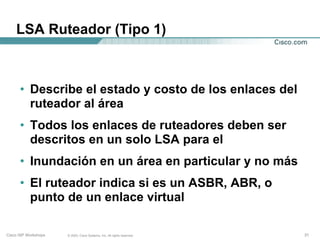 LSA Ruteador (Tipo 1)



      • Describe el estado y costo de los enlaces del
        ruteador al área
      • Todos los enlaces de ruteadores deben ser
        descritos en un solo LSA para el
      • Inundación en un área en particular y no más
      • El ruteador indica si es un ASBR, ABR, o
        punto de un enlace virtual

Cisco ISP Workshops   © 2003, Cisco Systems, Inc. All rights reserved.   31
 