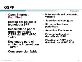 OSPF
       • Open Shortest                                                   • Máscaras de red de tamaño
         Path First                                                        variable
                                                                         • Subredes no contiguas
       • Estado del Enlace o
         tecnología SPF                                                  • Sin actualizaciones
                                                                           periódicas
       • Desarrollado por el                                             • Autenticación de rutas
         grupo de trabajo
         OSPF del IETF (RFC                                              • Entregado dos años
         1247)                                                             después de IGRP
                                                                         • El estándar OSPF esta
       • Designado para el                                                 detallado en el RFC2328
         ambiente Internet con
         TCP/IP
       • Convergencia rápida

Cisco ISP Workshops   © 2003, Cisco Systems, Inc. All rights reserved.                                 4
 