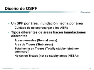 Diseño de OSPF


          • Un SPF por área, inundación hecha por área
                      Cuidado de no sobrecargar a los ABRs
          • Tipos diferentes de áreas hacen inundaciones
            diferentes
                      Áreas normales (Normal areas)
                      Area de Trozos (Stub areas)
                      Totalmente en Trozos (Totally stubby (stub no-
                      summary))
                      No tan en Trozos (not so stubby areas (NSSA))



Cisco ISP Workshops      © 2003, Cisco Systems, Inc. All rights reserved.   49
 
