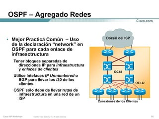 OSPF – Agregado Redes


   • Mejor Practica Común – Uso                                               Dorsal del ISP
     de la declaración “network” en
     OSPF para cada enlace de                                                             OC12c
     infraesctructura
          Tener bloques separadas de
            direcciones IP para infraestructura
            y enlaces de clientes
                                                                                   OC48
          Utilice Intefaces IP Unnumbered o
             BGP para llevar los /30 de los
             clientes                                                                             OC12c

          OSPF sólo debe de llevar rutas de
            infraestructura en una red de un
            ISP
                                                                         Conexiones de los Clientes



Cisco ISP Workshops   © 2003, Cisco Systems, Inc. All rights reserved.                                    53
 