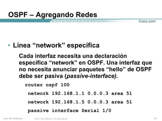 OSPF – Agregando Redes



    • Línea “network” específica
               Cada interfaz necesita una declaración
               específica “network” en OSPF. Una interfaz que
               no necesita anunciar paquetes “hello” de OSPF
               debe ser pasiva (passive-interface).
                      router ospf 100
                       network 192.168.1.1 0.0.0.3 area 51
                       network 192.168.1.5 0.0.0.3 area 51
                       passive interface Serial 1/0
Cisco ISP Workshops      © 2003, Cisco Systems, Inc. All rights reserved.   55
 