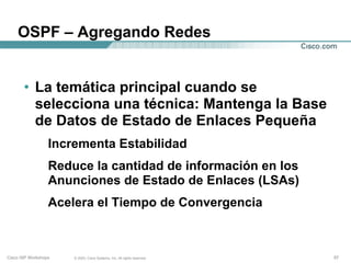 OSPF – Agregando Redes


       • La temática principal cuando se
         selecciona una técnica: Mantenga la Base
         de Datos de Estado de Enlaces Pequeña
                  Incrementa Estabilidad
                  Reduce la cantidad de información en los
                  Anunciones de Estado de Enlaces (LSAs)
                  Acelera el Tiempo de Convergencia



Cisco ISP Workshops   © 2003, Cisco Systems, Inc. All rights reserved.   57
 