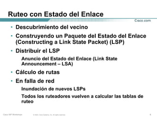 Ruteo con Estado del Enlace
       • Descubrimiento del vecino
       • Construyendo un Paquete del Estado del Enlace
         (Constructing a Link State Packet) (LSP)
       • Distribuir el LSP
                  Anuncio del Estado del Enlace (Link State
                  Announcement – LSA)
       • Cálculo de rutas
       • En falla de red
                  Inundación de nuevos LSPs
                  Todos los ruteadores vuelven a calcular las tablas de
                  ruteo

Cisco ISP Workshops    © 2003, Cisco Systems, Inc. All rights reserved.   6
 