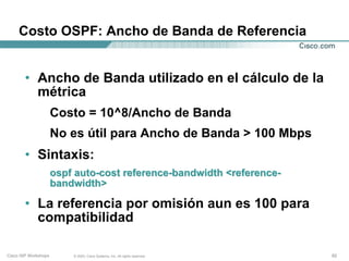 Costo OSPF: Ancho de Banda de Referencia


        • Ancho de Banda utilizado en el cálculo de la
          métrica
                      Costo = 10^8/Ancho de Banda
                      No es útil para Ancho de Banda > 100 Mbps
        • Sintaxis:
                      ospf auto-cost reference-bandwidth <reference-
                      bandwidth>

        • La referencia por omisión aun es 100 para
          compatibilidad

Cisco ISP Workshops       © 2003, Cisco Systems, Inc. All rights reserved.   62
 